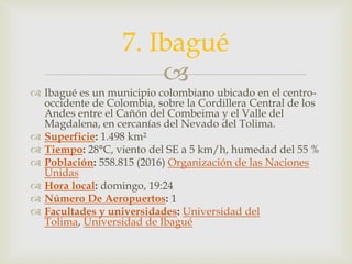 
 Ibagué es un municipio colombiano ubicado en el centro-
occidente de Colombia, sobre la Cordillera Central de los
Andes entre el Cañón del Combeima y el Valle del
Magdalena, en cercanías del Nevado del Tolima.
 Superficie: 1.498 km²
 Tiempo: 28°C, viento del SE a 5 km/h, humedad del 55 %
 Población: 558.815 (2016) Organización de las Naciones
Unidas
 Hora local: domingo, 19:24
 Número De Aeropuertos: 1
 Facultades y universidades: Universidad del
Tolima, Universidad de Ibagué
7. Ibagué
 