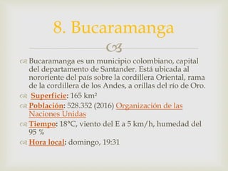 
 Bucaramanga es un municipio colombiano, capital
del departamento de Santander. Está ubicada al
nororiente del país sobre la cordillera Oriental, rama
de la cordillera de los Andes, a orillas del río de Oro.
 Superficie: 165 km²
 Población: 528.352 (2016) Organización de las
Naciones Unidas
 Tiempo: 18°C, viento del E a 5 km/h, humedad del
95 %
 Hora local: domingo, 19:31
8. Bucaramanga
 