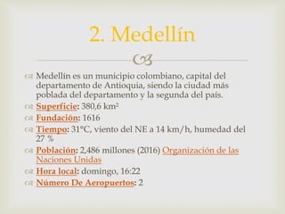 
 Medellín es un municipio colombiano, capital del
departamento de Antioquia, siendo la ciudad más
poblada del departamento y la segunda del país.
 Superficie: 380,6 km²
 Fundación: 1616
 Tiempo: 31°C, viento del NE a 14 km/h, humedad del
27 %
 Población: 2,486 millones (2016) Organización de las
Naciones Unidas
 Hora local: domingo, 16:22
 Número De Aeropuertos: 2
2. Medellín
 