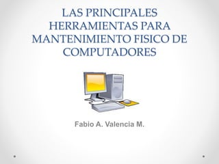 LAS PRINCIPALES
HERRAMIENTAS PARA
MANTENIMIENTO FISICO DE
COMPUTADORES
Fabio A. Valencia M.
 