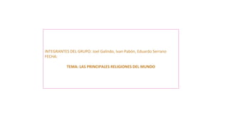 INTEGRANTES DEL GRUPO: Joel Galindo, Ivan Pabón, Eduardo Serrano
FECHA:
TEMA: LAS PRINCIPALES RELIGIONES DEL MUNDO
 
