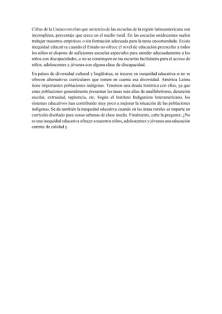 Cifras de la Unesco revelan que un tercio de las escuelas de la región latinoamericana son
incompletas, porcentaje que crece en el medio rural. En las escuelas unidocentes suelen
trabajar maestros empíricos o sin formación adecuada para la tarea encomendada. Existe
inequidad educativa cuando el Estado no ofrece el nivel de educación preescolar a todos
los niños ni dispone de suficientes escuelas especiales para atender adecuadamente a los
niños con discapacidades, o no se construyen en las escuelas facilidades para el acceso de
niños, adolescentes y jóvenes con alguna clase de discapacidad.
En países de diversidad cultural y lingüística, se incurre en inequidad educativa si no se
ofrecen alternativas curriculares que tomen en cuenta esa diversidad. América Latina
tiene importantes poblaciones indígenas. Tenemos una deuda histórica con ellas, ya que
estas poblaciones generalmente presentan las tasas más altas de analfabetismo, deserción
escolar, extraedad, repitencia, etc. Según el Instituto Indigenista Interamericano, los
sistemas educativos han contribuido muy poco a mejorar la situación de las poblaciones
indígenas. Se da también la inequidad educativa cuando en las áreas rurales se imparte un
currículo diseñado para zonas urbanas de clase media. Finalmente, cabe la pregunta: ¿No
es una inequidad educativa ofrecer a nuestros niños, adolescentes y jóvenes una educación
carente de calidad y
 