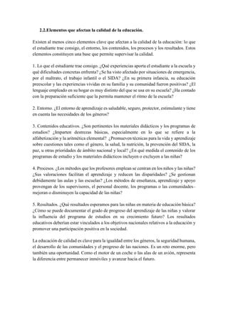 2.2.Elementos que afectan la calidad de la educación.
Existen al menos cinco elementos clave que afectan a la calidad de la educación: lo que
el estudiante trae consigo, el entorno, los contenidos, los procesos y los resultados. Estos
elementos constituyen una base que permite supervisar la calidad.
1. Lo que el estudiante trae consigo. ¿Qué experiencias aporta el estudiante a la escuela y
qué dificultades concretas enfrenta? ¿Se ha visto afectado por situaciones de emergencia,
por el maltrato, el trabajo infantil o el SIDA? ¿En su primera infancia, su educación
preescolar y las experiencias vividas en su familia y su comunidad fueron positivas? ¿El
lenguaje empleado en su hogar es muy distinto del que se usa en su escuela? ¿Ha contado
con la preparación suficiente que la permita mantener el ritmo de la escuela?
2. Entorno. ¿El entorno de aprendizaje es saludable, seguro, protector, estimulante y tiene
en cuenta las necesidades de los géneros?
3. Contenidos educativos. ¿Son pertinentes los materiales didácticos y los programas de
estudios? ¿Imparten destrezas básicas, especialmente en lo que se refiere a la
alfabetización y la aritmética elemental? ¿Promueven técnicas para la vida y aprendizaje
sobre cuestiones tales como el género, la salud, la nutrición, la prevención del SIDA, la
paz, u otras prioridades de ámbito nacional y local? ¿En qué medida el contenido de los
programas de estudio y los materiales didácticos incluyen o excluyen a las niñas?
4. Procesos. ¿Los métodos que los profesores emplean se centran en los niños y las niñas?
¿Sus valoraciones facilitan el aprendizaje y reducen las disparidades? ¿Se gestionan
debidamente las aulas y las escuelas? ¿Los métodos de enseñanza, aprendizaje y apoyo
provengan de los supervisores, el personal docente, los programas o las comunidades–
mejoran o disminuyen la capacidad de las niñas?
5. Resultados. ¿Qué resultados esperamos para las niñas en materia de educación básica?
¿Cómo se puede documentar el grado de progreso del aprendizaje de las niñas y valorar
la influencia del programa de estudios en su crecimiento futuro? Los resultados
educativos deberían estar vinculados a los objetivos nacionales relativos a la educación y
promover una participación positiva en la sociedad.
La educación de calidad es clave para la igualdad entre los géneros, la seguridad humana,
el desarrollo de las comunidades y el progreso de las naciones. Es un reto enorme, pero
también una oportunidad. Como el motor de un coche o las alas de un avión, representa
la diferencia entre permanecer inmóviles y avanzar hacia el futuro.
 