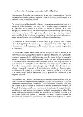 2.3.Elementos a Evaluar para una mejor Calidad Educativa.
Una educación de calidad supone que todas las personas pueden adquirir y ampliar
competencias que les faciliten convivir pacífica y productivamente, indistintamente de su
condición social, económica o cultural.
Por lo anterior, en calidad, todos los esfuerzos y estrategias giran en torno al proceso de
aprendizaje de los estudiantes. Esto implica que el proyecto educativo, sus condiciones
de desarrollo, las características y perfiles de quienes lo ejecutan, las acciones
pedagógicas y administrativas, los vínculos que se establezcan dentro y fuera del aula y
la escuela, son aspectos de especial cuidado e interés para quienes tienen la
responsabilidad de fijar objetivos y metas, asignar y distribuir recursos y diseñar acciones
para el acompañamiento que se realiza a los establecimientos educativos.
Los Secretarios de Educación deben hacer conciencia de que los niños, niñas y jóvenes
son el objetivo principal de la educación, toda vez que ellos y sus familias depositan en
ésta sus expectativas de vida para desarrollar características personales que les garanticen
un futuro mejor.
Las autoridades locales deben contar con un enfoque de calidad basado en las
competencias que dirija su gestión a mejorar la capacidad del sistema para lograr que los
estudiantes alcancen niveles satisfactorios de éstas, las cuales facilitan la integración
pedagógica de todo el sistema educativo, desde el preescolar hasta la educación superior.
El sistema cuenta con estándares de calidad que dan cuenta de estas competencias, en un
nivel creciente de complejidad y especialización, y se espera que los estudiantes las
desarrollen y las alcancen en cada uno de los grados y niveles educativos. Estos estándares
aclaran y precisan las expectativas de comportamiento e incluyen valores sociales e
identidad cultural. A través de los mismos se busca garantizar equidad en el aprendizaje
y, al mismo tiempo, ofrecer herramientas para la planificación y ejecución de los
proyectos escolares.
Los estudiantes son evaluados con base en estos estándares, lo que permiten medir los
avances en sus procesos de aprendizaje y establecer acciones que contribuyan a cualificar
el desempeño escolar de niños, niño y joven. La evaluación de los estudiantes forma parte
del Sistema de Evaluación de la Educación, un sistema de monitoreo sostenido del
desarrollo de áreas elementales que permite medir la pertinencia de los conocimientos
adquiridos y formular acciones con base en los resultados para garantizar la calidad de la
educación. Dicho sistema también cuenta con herramientas para medir la idoneidad de: i)
los docentes y directivos docentes, ii) aspirantes a docentes y directivos docentes, iii)
funcionamiento, características y condiciones de los establecimientos educativos del país.
 