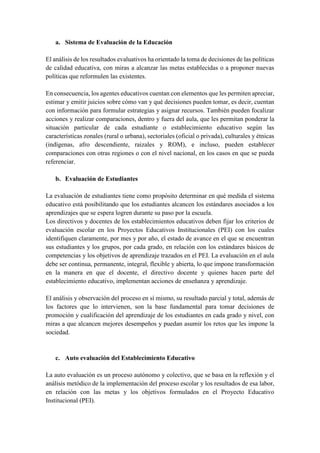 a. Sistema de Evaluación de la Educación
El análisis de los resultados evaluativos ha orientado la toma de decisiones de las políticas
de calidad educativa, con miras a alcanzar las metas establecidas o a proponer nuevas
políticas que reformulen las existentes.
En consecuencia, los agentes educativos cuentan con elementos que les permiten apreciar,
estimar y emitir juicios sobre cómo van y qué decisiones pueden tomar, es decir, cuentan
con información para formular estrategias y asignar recursos. También pueden focalizar
acciones y realizar comparaciones, dentro y fuera del aula, que les permitan ponderar la
situación particular de cada estudiante o establecimiento educativo según las
características zonales (rural o urbana), sectoriales (oficial o privada), culturales y étnicas
(indígenas, afro descendiente, raizales y ROM), e incluso, pueden establecer
comparaciones con otras regiones o con el nivel nacional, en los casos en que se pueda
referenciar.
b. Evaluación de Estudiantes
La evaluación de estudiantes tiene como propósito determinar en qué medida el sistema
educativo está posibilitando que los estudiantes alcancen los estándares asociados a los
aprendizajes que se espera logren durante su paso por la escuela.
Los directivos y docentes de los establecimientos educativos deben fijar los criterios de
evaluación escolar en los Proyectos Educativos Institucionales (PEI) con los cuales
identifiquen claramente, por mes y por año, el estado de avance en el que se encuentran
sus estudiantes y los grupos, por cada grado, en relación con los estándares básicos de
competencias y los objetivos de aprendizaje trazados en el PEI. La evaluación en el aula
debe ser continua, permanente, integral, flexible y abierta, lo que impone transformación
en la manera en que el docente, el directivo docente y quienes hacen parte del
establecimiento educativo, implementan acciones de enseñanza y aprendizaje.
El análisis y observación del proceso en sí mismo, su resultado parcial y total, además de
los factores que lo intervienen, son la base fundamental para tomar decisiones de
promoción y cualificación del aprendizaje de los estudiantes en cada grado y nivel, con
miras a que alcancen mejores desempeños y puedan asumir los retos que les impone la
sociedad.
c. Auto evaluación del Establecimiento Educativo
La auto evaluación es un proceso autónomo y colectivo, que se basa en la reflexión y el
análisis metódico de la implementación del proceso escolar y los resultados de esa labor,
en relación con las metas y los objetivos formulados en el Proyecto Educativo
Institucional (PEI).
 