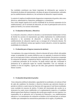 Sus resultados constituyen una fuente importante de información que sustenta la
formulación de planes de mejoramiento y de planes de apoyo al mejoramiento, realizados
por los establecimientos educativos y las secretarías de educación, respectivamente.
Lo anterior le implica al establecimiento diagnosticar componentes de gestión, tales como
directivos, administrativos, financieros, pedagógicos y comunitarios.
Esta visión integral requiere de la acción coordinada de los diversos estamentos de los
establecimientos y de la secretaría de educación, así como la participación activa de los
padres de familia y los sectores relacionados.
d. Evaluación de Docentes y Directivos
La evaluación a docentes y directivos docentes es una herramienta fundamental a la hora
de diseñar las acciones de mejoramiento que deben implementar los establecimientos
educativos y las secretarías de educación y constituye un insumo para los
establecimientos de educación superior que se encargan de la formación docente. De
acuerdo con las diferentes normas que regulan el sector educativo, existen las siguientes
modalidades de evaluación.
1- Evaluación para el ingreso (concurso de méritos):
Los aspirantes a los cargos de docente y directivo docente del sector oficial, sólo podrán
ocupar, en propiedad, las vacantes definitivas una vez superado el concurso de méritos
que se convoque para el efecto, incluyendo el periodo de prueba. Este proceso comprende
la evaluación de aptitudes, competencias básicas, experiencia, relaciones interpersonales
y condiciones personales de los inscritos. Se puede realizar cada año, verificando la
pertinencia de su aplicación según las vacantes disponibles. Una vez realizado, se
establece la lista de elegibles, vigente por dos años, para garantizar disponibilidad en
futuras vacantes.
2- Evaluación del período de prueba:
Esta evaluación confirma la idoneidad y capacidad de los nombrados y la realizan al final
de cada año académico los docentes y directivos docentes que ejercieron durante un
período no inferior a cuatro meses las funciones del cargo para el cual fueron nombrados
como resultado de concurso de méritos. Si dentro del mencionado año escolar no se
alcanzaron los cuatro meses establecidos en la reglamentación respectiva, el candidato
deberá esperar hasta finalizar el siguiente año escolar para cumplir con este requisito. Los
responsables de su aplicación son la Secretaría de Educación y sus establecimientos
educativos. Los instrumentos de evaluación se diseñan a nivel nacional pero se incluyen
variables que contemplan las características particulares de la región y la población.
 