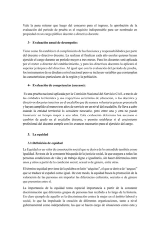Vale la pena reiterar que luego del concurso para el ingreso, la aprobación de la
evaluación del periodo de prueba es el requisito indispensable para ser nombrado en
propiedad en un cargo público docente o directivo docente.
3- Evaluación anual de desempeño:
Tiene como fin establecer el cumplimiento de las funciones y responsabilidades por parte
del docente o directivo docente. La realizan al finalizar cada año escolar quienes hayan
ejercido el cargo durante un período mayor a tres meses. Para los docentes será aplicada
por el rector o director del establecimiento, y para los directivos docentes la aplicará el
superior jerárquico del directivo. Al igual que con la evaluación del período de prueba,
los instrumentos de se diseñan a nivel nacional pero se incluyen variables que contemplan
las características particulares de la región y la población.
4- Evaluación de competencias (ascenso):
Es una prueba nacional aplicada por la Comisión Nacional del Servicio Civil, a través de
las entidades territoriales y sus respectivas secretarías de educación, a los docentes y
directivos docentes inscritos en el escalafón que de manera voluntaria quieran presentarla
y hayan cumplido al menos tres años de servicio en un nivel del escalafón. Se lleva a cabo
cuando la entidad territorial lo considere necesario, pero entre una y otra no puede
transcurrir un tiempo mayor a seis años. Esta evaluación determina los ascensos o
cambios de grado en el escalafón docente, y permite establecer si el crecimiento
profesional del docente cumple con los avances necesarios para el ejercicio del cargo.
3. La equidad
3.1.Definición de equidad
La Equidad es un valor de connotación social que se deriva de lo entendido también como
igualdad. Se trata de la constante búsqueda de la justicia social, la que asegura a todas las
personas condiciones de vida y de trabajo digno e igualitario, sin hacer diferencias entre
unos y otros a partir de la condición social, sexual o de género, entre otras.
El término equidad proviene de la palabra en latín “aéquitas”, el que se deriva de “aequus”
que se traduce al español como igual. De este modo, la equidad busca la promoción de la
valoración de las personas sin importar las diferencias culturales, sociales o de género
que presenten entre sí.
La importancia de la equidad toma especial importancia a partir de la constante
discriminación que diferentes grupos de personas han recibido a lo largo de la historia.
Un claro ejemplo de aquello es la discriminación contra la mujer en el ámbito laboral y
social, lo que ha impulsado la creación de diferentes organizaciones, tanto a nivel
gubernamental como independiente, las que se hacen cargo de situaciones como esta y
 