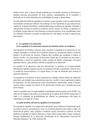 luchan contra ellas a diario. Sucede también que en muchas naciones se discrimina a
aquellas personas provenientes de otras culturas, marginándolos de la sociedad, y
limitando así en forma dramática las posibilidades de surgir y desarrollarse.
No cabe duda de la falta de equidad en el mundo, ya que ejemplos como los anteriormente
mencionados existen por millones. Sin embargo, lo más importante es que cada persona,
a partir de su propia intimidad y cotidianeidad ponga en práctica la equidad, valorando a
cada persona sin tener en cuenta su condición social o sexual, su cultura, su apariencia o
su religión, ya que todos los seres humanos se merecen respeto y el ser considerados como
tal, teniendo el derecho a acceder a condiciones de vida dignas, en todo el espectro que
ésta incluya.
4. La equidad en la educación
4.1.La equidad en la educación aumenta la cohesión social y la confianza.
Este Resumen de Políticas examina cómo aumentar la equidad en la educación en tres
campos estratégicos: el diseño de los sistemas educativos, las prácticas dentro y fuera del
plantel y la provisión de recursos. Propone diez medidas que ayudarían a reducir el
fracaso escolar y los porcentajes de deserción, harían que la sociedad sea más justa y
contribuirían a evitar los cuantiosos costos sociales de adultos marginados con pocas
aptitudes básicas. ¿Qué desafíos enfrenta la equidad en la educación?
La equidad en la educación tiene dos dimensiones. La primera es la imparcialidad,
básicamente significa asegurar que las circunstancias sociales y personales, como el sexo,
la condición socioeconómica o el origen étnico, no sean un obstáculo para realizar el
potencial educativo.
La segunda es la inclusión, es decir, garantizar un estándar mínimo básico de educación
para todos; por ejemplo, que cada persona sepa leer, escribir y hacer operaciones simples
de aritmética. Las dos dimensiones están estrechamente entrelazadas: atacar el fracaso
escolar ayuda a superar los efectos de las privaciones sociales que a menudo provocan
dicho fracaso.
Tanto la equidad como la imparcialidad son problemas para los países de la OCDE. Los
niños de los hogares más pobres en la mayoría de los países de la OCDE tienen entre el
triple y el cuádruple de probabilidades de obtener las puntuaciones más bajas en
matemáticas a la edad de 15 años
4.2.¿Qué desafíos enfrenta la equidad en la educación?
El concepto de equidad, en el campo de la educación, hace referencia al tratamiento igual,
en cuanto al acceso, permanencia y éxito en el sistema educativo para todos y todas, sin
distinción de género, etnia, religión o condición social, económica o política. En otras
palabras, la equidad, en materia educativa, es hacer efectivo para todos y todas, el derecho
humano fundamental de la educación, proclamado en la “Declaración Universal de
Derechos Humanos” de 1948 (Artículo 26).
 