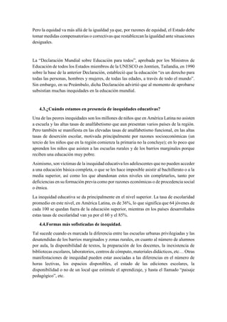 Pero la equidad va más allá de la igualdad ya que, por razones de equidad, el Estado debe
tomar medidas compensatorias o correctivas que restablezcan la igualdad ante situaciones
desiguales.
La “Declaración Mundial sobre Educación para todos”, aprobada por los Ministros de
Educación de todos los Estados miembros de la UNESCO en Jomtien, Tailandia, en 1990
sobre la base de la anterior Declaración, estableció que la educación “es un derecho para
todas las personas, hombres y mujeres, de todas las edades, a través de todo el mundo”.
Sin embargo, en su Preámbulo, dicha Declaración advirtió que al momento de aprobarse
subsistían muchas inequidades en la educación mundial.
4.3.¿Cuándo estamos en presencia de inequidades educativas?
Una de las peores inequidades son los millones de niños que en América Latina no asisten
a escuela y las altas tasas de analfabetismo que aun presentan varios países de la región.
Pero también se manifiesta en las elevadas tasas de analfabetismo funcional, en las altas
tasas de deserción escolar, motivada principalmente por razones socioeconómicas (un
tercio de los niños que en la región comienza la primaria no la concluye); en lo poco que
aprenden los niños que asisten a las escuelas rurales y de los barrios marginales porque
reciben una educación muy pobre.
Asimismo, son víctimas de la inequidad educativa los adolescentes que no pueden acceder
a una educación básica completa, o que se les hace imposible asistir al bachillerato o a la
media superior, así como los que abandonan estos niveles sin completarlos, tanto por
deficiencias en su formación previa como por razones económicas o de procedencia social
o étnica.
La inequidad educativa se da principalmente en el nivel superior. La tasa de escolaridad
promedio en este nivel, en América Latina, es de 36%, lo que significa que 64 jóvenes de
cada 100 se quedan fuera de la educación superior, mientras en los países desarrollados
estas tasas de escolaridad van ya por el 60 y el 85%.
4.4.Formas más sofisticadas de inequidad.
Tal sucede cuando es marcada la diferencia entre las escuelas urbanas privilegiadas y las
desatendidas de los barrios marginados y zonas rurales, en cuanto al número de alumnos
por aula, la disponibilidad de textos, la preparación de los docentes, la inexistencia de
bibliotecas escolares, laboratorios, centros de cómputo, materiales didácticos, etc… Otras
manifestaciones de inequidad pueden estar asociadas a las diferencias en el número de
horas lectivas, los espacios disponibles, el estado de las ediciones escolares, la
disponibilidad o no de un local que estimule el aprendizaje, y hasta el llamado “paisaje
pedagógico”, etc.
 