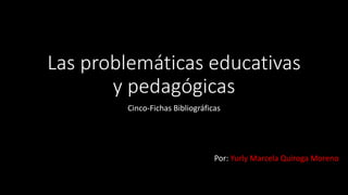 Las problemáticas educativas
y pedagógicas
Cinco-Fichas Bibliográficas
Por: Yurly Marcela Quiroga Moreno
 