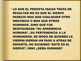  LO QUE EL PROFETA ISAIAS TRATA DE
  RESALTAR NO ES QUE EL SIERVO
  PADECIO MAS QUE CUALQUIER OTRO
  INDIVIDUO O MAS QUE OTROS
  HUMANOS, SINO QUE FUE
  DESFIGURADA “SU APARIENCIA
  HUMANA”…SU PERTENENCIA A LA
  HUMANIDAD, DE MODO DE QUIENES LE
  VIERON DIERON UN PASO A ATRAS DE
  ESPANTO, NO DICIENDO “ESTE ES EL
  SIERVO”, SINO ¿SERA HUMANO?
 