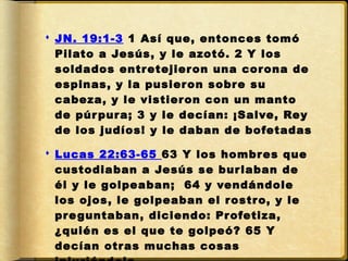  JN. 19:1-3 1 Así que, entonces tomó
  Pilato a Jesús, y le azotó. 2 Y los
  soldados entr etejier on una cor ona de
  espinas, y la pusier on sobr e su
  cabeza, y le vistier on con un manto
  de púr pur a; 3 y le decían: ¡Salve, Rey
  de los judíos! y le daban de bofetadas

 Lucas 22:63-65 63 Y los hombr es que
  custodiaban a Jesús se bur laban de
  él y le golpeaban;  64 y vendándole
  los ojos, le golpeaban el r ostr o, y le
  pr e guntaban, diciendo: Pr ofetiza,
  ¿quién es el que te golpeó? 65 Y
  decían otr as muchas cosas
 