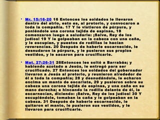  Mr. 15:16-20 16 Entonces los soldados le llevar on
  dentr o del atrio, esto es, al pr etorio, y convocar on a
  toda la compañía. 17 Y le vistier on de púr pur a, y
  poniéndole una cor ona tejida de espinas, 18
  comenzar on lue go a saludar le: ¡Salve, Rey de los
  judíos! 19 Y le golpeaban en la cabeza con una caña,
  y le escupían, y puestos de r odillas le hacían
  r ever encias. 20 Después de haber le escar necido, le
  desnudar on la púr pur a, y le pusier on sus pr opios
  vestidos, y le sacar on par a cr ucificar le.

 Mat. 27:26-31 26Entonces les soltó a Bar r abás; y
  habiendo azotado a Jesús, le entr e gó par a ser
  cr ucificado. 27 Entonces los soldados del gober nador
  llevar on a Jesús al pr etorio, y r eunier on alr ededor de
  él a toda la compañía; 28 y desnudándole, le echar on
  encima un manto de escar lata, 29 y pusier on sobr e su
  cabeza una cor ona tejida de espinas, y una caña en su
  mano der echa; e hincando la r odilla delante de él, le
  escar necían, diciendo: ¡Salve, Rey de los judíos! 30 Y
  escupiéndole, tomaban la caña y le golpeaban en la
  cabeza. 31 Después de haber le escar necido, le
  quitar on el manto, le pusier on sus vestidos, y le
  llevar on par a cr ucificar le.
 