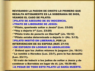 REVISANDO LA PASION DE CRISTO LO PRIMERO QUE
RESALTA NITIDAMENTE ES LA SOBERANIA DE DIOS,
VEAMOS EL CASO DE PILATO:
PILATO SE ASEGURO DE SU INOCENCIA.
TRATO DE LIBERARSE DE JESÚS:
“Pilato, queriendo soltar a Jesús” (Luc. 23:20)
“Voy a dejarlo ir” (Luc. 23:20)
“Pilato trato de ponerlo en libertad” (Jn. 19:12)
“Pilato estaba determinado a dejarlo ir· (Hc. 3:13).
PILATO INSITIÓ EN LIBERARLO, POR LA
INTERVENCION DE SU ESPOSA (MAT. 27:19)
SE ESFORZO EN LOGRAR SU ABSOLUCION:
 Ordenó que los Judíos mismos lo juzguen (Jn. 18:31)
Le remitió a Herodes (Luc. 23:7), pero le fue devuelto
(Luc. 23:11).
El trató de inducir a los judíos de soltar a Jesús y de
condenar a Barrabás en lugar de él. (Jn. 18:39-40)
A PESAR DE TODO ESTO PILATO LE DARÍA MUERTE.
 