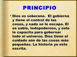PRINCIPIO
 Dios es soberano. El gobierna
  y tiene el control de las
  cosas, y nada se le escapa. El
  es sabio, todopoderoso, y esto
  lo capacita para gobernar
  todo el universo. Dios tiene el
  cuidado aún de las cosas más
  pequeñas. La historia ya esta
  escrita.
 