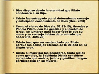  Dios dispuso desde la eternidad que Pilato
  condenara a su Hijo.
 Cristo fue entregado por el determinado consejo
  y anticipado conocimiento de Dios (Hec. 2:23)
 Como el siervo de Dios (Is. 52:13-15), Herodes y
  Poncio Pilato, con los gentiles y el pueblo de
  Israel, se juntaron para hacer todo lo que su
  mano y su consejo habían determinado que
  hacer (Hc. 4:24-28)
 Cristo tuvo que ser sentenciado por Pilato
  porque los consejos eternos de la Deidad así lo
  dispusieron.
 Cristo al morir por los pecadores, tanto judíos
  como gentiles, la Sabiduría Divina consideró
  apropiado que ambos, judíos y gentiles, tengan
  participación en su muerte.
 