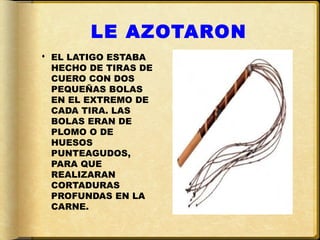 LE AZOTARON
 EL LATIGO ESTABA
  HECHO DE TIRAS DE
  CUERO CON DOS
  PEQUEÑAS BOLAS
  EN EL EXTREMO DE
  CADA TIRA. LAS
  BOLAS ERAN DE
  PLOMO O DE
  HUESOS
  PUNTEAGUDOS,
  PARA QUE
  REALIZARAN
  CORTADURAS
  PROFUNDAS EN LA
  CARNE.
 