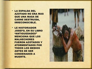  LA ESPALDA DEL
  AZOTADO NO ERA MAS
  QUE UNA MASA DE
  CARNE DESTRUIDA,
  IRRECONOCIBLE.

 LE HISTORIADOR
  JOSEFO, EN SU LIBRO
  “ANTIGUEDADES”
  MENCIONA QUE LOS
  MALHECHORES
  FUERON AZOTADOS Y
  ATORMENTADOS POR
  TODOS LOS MEDIOS
  ANTES DE SER
  CONDENADOS A
  MUERTE.
 