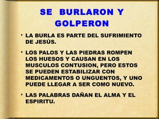 SE BURLARON Y
       GOLPERON
 LA BURLA ES PARTE DEL SUFRIMIENTO
  DE JESÚS.
 LOS PALOS Y LAS PIEDRAS ROMPEN
  LOS HUESOS Y CAUSAN EN LOS
  MUSCULOS CONTUSION, PERO ESTOS
  SE PUEDEN ESTABILIZAR CON
  MEDICAMENTOS O UNGUENTOS, Y UNO
  PUEDE LLEGAR A SER COMO NUEVO.
 LAS PALABRAS DAÑAN EL ALMA Y EL
  ESPIRITU.
 