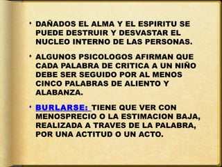  DAÑADOS EL ALMA Y EL ESPIRITU SE
  PUEDE DESTRUIR Y DESVASTAR EL
  NUCLEO INTERNO DE LAS PERSONAS.
 ALGUNOS PSICOLOGOS AFIRMAN QUE
  CADA PALABRA DE CRITICA A UN NIÑO
  DEBE SER SEGUIDO POR AL MENOS
  CINCO PALABRAS DE ALIENTO Y
  ALABANZA.
 BURLARSE: TIENE QUE VER CON
  MENOSPRECIO O LA ESTIMACION BAJA,
  REALIZADA A TRAVES DE LA PALABRA,
  POR UNA ACTITUD O UN ACTO.
 