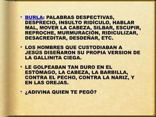  BURLA: PALABRAS DESPECTIVAS,
  DESPRECIO, INSULTO RIDÍCULO, HABLAR
  MAL, MOVER LA CABEZA, SILBAR, ESCUPIR,
  REPROCHE, MURMURACIÓN, RIDICULIZAR,
  DESACREDITAR, DESDEÑAR, ETC.
 LOS HOMBRES QUE CUSTODIABAN A
  JESÚS DISEÑARON SU PROPIA VERSION DE
  LA GALLINITA CIEGA.
 LE GOLPEABAN TAN DURO EN EL
  ESTÓMAGO, LA CABEZA, LA BARBILLA,
  CONTRA EL PECHO, CONTRA LA NARIZ, Y
  EN LAS OREJAS.
 ¿ADIVINA QUIEN TE PEGÓ?
 