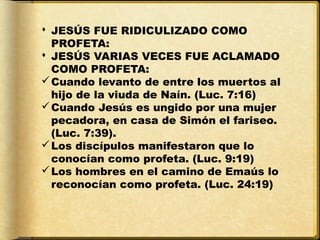  JESÚS FUE RIDICULIZADO COMO
  PROFETA:
 JESÚS VARIAS VECES FUE ACLAMADO
  COMO PROFETA:
 Cuando levanto de entre los muertos al
  hijo de la viuda de Naín. (Luc. 7:16)
 Cuando Jesús es ungido por una mujer
  pecadora, en casa de Simón el fariseo.
  (Luc. 7:39).
 Los discípulos manifestaron que lo
  conocían como profeta. (Luc. 9:19)
 Los hombres en el camino de Emaús lo
  reconocían como profeta. (Luc. 24:19)
 