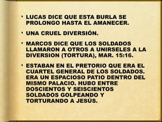  LUCAS DICE QUE ESTA BURLA SE
  PROLONGO HASTA EL AMANECER.
 UNA CRUEL DIVERSIÓN.
 MARCOS DICE QUE LOS SOLDADOS
  LLAMARON A OTROS A UNIRSELES A LA
  DIVERSION (TORTURA), MAR. 15:16.
 ESTABAN EN EL PRETORIO QUE ERA EL
  CUARTEL GENERAL DE LOS SOLDADOS.
  ERA UN ESPACIOSO PATIO DENTRO DEL
  MISMO PALACIO. HUBO ENTRE
  DOSCIENTOS Y SEISCIENTOS
  SOLDADOS GOLPEANDO Y
  TORTURANDO A JESÚS.
 
