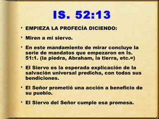 IS. 52:13
 EMPIEZA LA PROFECÍA DICIENDO:
 Miren a mi siervo.
 En este mandamiento de mirar concluye la
  serie de mandatos que empezaron en Is.
  51:1. (la piedra, Abraham, la tierra, etc.=)
 El Siervo es la esperada explicación de la
  salvación universal predicha, con todas sus
  bendiciones.
 El Señor prometió una acción a beneficio de
  su pueblo.
 El Siervo del Señor cumple esa promesa.
 