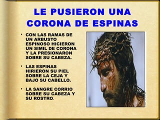 LE PUSIERON UNA
  CORONA DE ESPINAS
 CON LAS RAMAS DE
  UN ARBUSTO
  ESPINOSO HICIERON
  UN SIMIL DE CORONA
  Y LA PRESIONARON
  SOBRE SU CABEZA.

 LAS ESPINAS
  HIRIERON SU PIEL
  SOBRE LA CEJA Y
  BAJO SU CABELLO.

 LA SANGRE CORRIO
  SOBRE SU CABEZA Y
  SU ROSTRO.
 