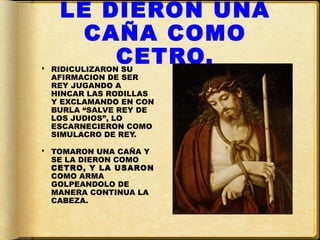 LE DIERON UNA
     CAÑA COMO
       CETRO.
 RIDICULIZARON SU
  AFIRMACION DE SER
  REY JUGANDO A
  HINCAR LAS RODILLAS
  Y EXCLAMANDO EN CON
  BURLA “SALVE REY DE
  LOS JUDIOS”, LO
  ESCARNECIERON COMO
  SIMULACRO DE REY.

 TOMARON UNA CAÑA Y
  SE LA DIERON COMO
  CETRO, Y LA USARON
  COMO ARMA
  GOLPEANDOLO DE
  MANERA CONTINUA LA
  CABEZA.
 