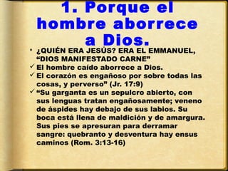 1. Por que el
  hombre abor rece
       a Dios.
 ¿QUIÉN ERA JESÚS? ERA EL EMMANUEL,
  “DIOS MANIFESTADO CARNE”
 El hombre caído aborrece a Dios.
 El corazón es engañoso por sobre todas las
  cosas, y perverso” (Jr. 17:9)
 “Su garganta es un sepulcro abierto, con
  sus lenguas tratan engañosamente; veneno
  de áspides hay debajo de sus labios. Su
  boca está llena de maldición y de amargura.
  Sus pies se apresuran para derramar
  sangre: quebranto y desventura hay ensus
  caminos (Rom. 3:13-16)
 