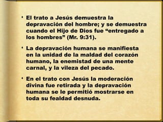  El trato a Jesús demuestra la
  depravación del hombre; y se demuestra
  cuando el Hijo de Dios fue “entregado a
  los hombres” (Mr. 9:31).
 La depravación humana se manifiesta
  en la unidad de la maldad del corazón
  humano, la enemistad de una mente
  carnal, y la vileza del pecado.
 En el trato con Jesús la moderación
  divina fue retirada y la depravación
  humana se le permitió mostrarse en
  toda su fealdad desnuda.
 