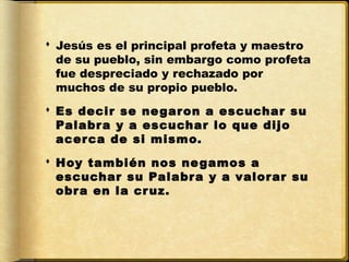  Jesús es el principal profeta y maestro
  de su pueblo, sin embargo como profeta
  fue despreciado y rechazado por
  muchos de su propio pueblo.
 Es decir se ne garon a escuchar su
  Palabr a y a escuchar lo que dijo
  acer ca de si mismo.
 Hoy también nos ne gamos a
  escuchar su Palabr a y a valorar su
  obr a en la cr uz.
 