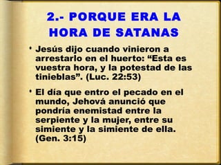 2.- PORQUE ERA LA
    HORA DE SATANAS
 Jesús dijo cuando vinieron a
  arrestarlo en el huerto: “Esta es
  vuestra hora, y la potestad de las
  tinieblas”. (Luc. 22:53)
 El día que entro el pecado en el
  mundo, Jehová anunció que
  pondría enemistad entre la
  serpiente y la mujer, entre su
  simiente y la simiente de ella.
  (Gen. 3:15)
 