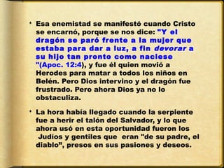  Esa enemistad se manifestó cuando Cristo
  se encarnó, porque se nos dice: "Y el
  dragón se paró frente a la mujer que
  estaba para dar a luz, a fin  devorar  a
  su hijo tan pronto como naciese
  "(Apoc. 12:4), y fue él quien movió a
  Herodes para matar a todos los niños en
  Belén. Pero Dios intervino y el dragón fue
  frustrado. Pero ahora Dios ya no lo
  obstaculiza. 

 La hora había llegado cuando la serpiente
  fue a herir el talón del Salvador, y lo que
  ahora usó en esta oportunidad fueron los
   Judíos y gentiles que eran "de su padre, el
  diablo”, presos en sus pasiones y deseos.
 