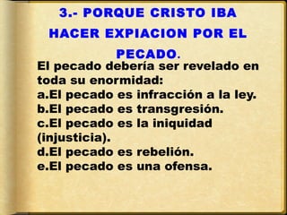 3.- PORQUE CRISTO IBA
 HACER EXPIACION POR EL
              PECADO.
El pecado debería ser revelado en
toda su enormidad:
a.El pecado es infracción a la ley.
b.El pecado es transgresión.
c.El pecado es la iniquidad
(injusticia).
d.El pecado es rebelión.
e.El pecado es una ofensa.
 