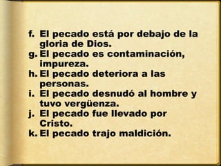 f. El pecado está por debajo de la
   gloria de Dios.
g. El pecado es contaminación,
   impureza.
h. El pecado deteriora a las
   personas.
i. El pecado desnudó al hombre y
   tuvo vergüenza.
j. El pecado fue llevado por
   Cristo.
k. El pecado trajo maldición.
 