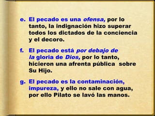 e. El pecado es una ofensa, por lo
   tanto, la indignación hizo superar
   todos los dictados de la conciencia
   y el decoro. 
f. El pecado está por debajo de
   la gloria de Dios, por lo tanto,
   hicieron una afrenta pública sobre
   Su Hijo. 
g. El pecado es la contaminación,
   impureza, y ello no sale con agua,
   por ello Pilato se lavó las manos.
 