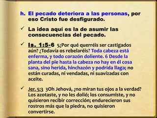 h. El pecado deteriora a las personas, por
   eso Cristo fue desfigurado.
 La idea aquí es la de asumir las
  consecuencias del pecado.
 Is. 1:5-6 5¿Por qué querréis ser castigados
  aún? ¿Todavía os rebelaréis? Toda cabeza está
  enferma, y todo corazón doliente. 6 Desde la
  planta del pie hasta la cabeza no hay en él cosa
  sana, sino herida, hinchazón y podrida llaga; no
  están curadas, ni vendadas, ni suavizadas con
  aceite.
 Jer. 5:3 3Oh Jehová, ¿no miran tus ojos a la verdad?
  Los azotaste, y no les dolió; los consumiste, y no
  quisieron recibir corrección; endurecieron sus
  rostros más que la piedra, no quisieron
  convertirse.
 