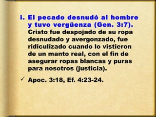i. El pecado desnudó al hombre
   y tuvo ver güenza (Gen. 3:7).
   Cristo fue despojado de su ropa
   desnudado y avergonzado, fue
   ridiculizado cuando lo vistieron
   de un manto real, con el fin de
   asegurar ropas blancas y puras
   para nosotros (justicia).
 Apoc. 3:18, Ef. 4:23-24.
 