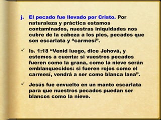 j. El pecado fue llevado por Cristo. Por
   naturaleza y práctica estamos
   contaminados, nuestras iniquidades nos
   cubre de la cabeza a los pies, pecados que
   son escarlata y “carmesí”.

 Is. 1:18 “Venid luego, dice Jehová, y
  estemos a cuenta: si vuestros pecados
  fueren como la grana, como la nieve serán
  emblanquecidos: si fueren rojos como el
  carmesí, vendrá a ser como blanca lana”.

 Jesús fue envuelto en un manto escarlata
  para que nuestros pecados puedan ser
  blancos como la nieve.
 