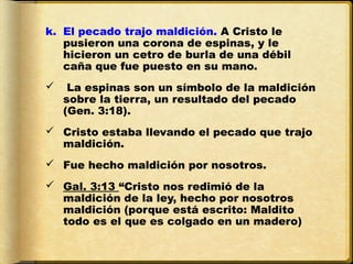 k. El pecado trajo maldición. A Cristo le
   pusieron una corona de espinas, y le
   hicieron un cetro de burla de una débil
   caña que fue puesto en su mano.
    La espinas son un símbolo de la maldición
    sobre la tierra, un resultado del pecado
    (Gen. 3:18).
 Cristo estaba llevando el pecado que trajo
  maldición.
 Fue hecho maldición por nosotros.
 Gal. 3:13 “Cristo nos redimió de la
  maldición de la ley, hecho por nosotros
  maldición (porque está escrito: Maldito
  todo es el que es colgado en un madero)
 