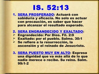 IS. 52:13
1. SERA PROSPERADO: Actuará con
   sabiduría y eficacia. No solo es actuar
   con precaución, es saber que hacer
   para alcanzar el resultado esperado.
2.   SERA ENGRANDECIDO Y EXALTADO:
    Engrandecido: Por Dios. Fil. 2:9
    Exaltado: por el pueblo. Salmo. 30:1
    Se refiere a la resurrección, la
     ascensión y el reinado de Jesucristo.

3. SERA PUESTO MUY EN ALTO: Expresa
   una dignidad que va más allá de lo que
   nadie merece o recibe. Su reino. Salm.
   99:1-2
 