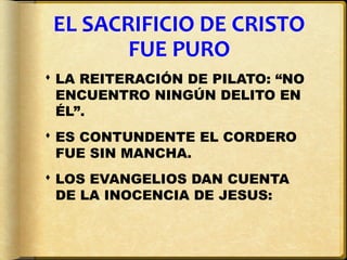 EL SACRIFICIO DE CRISTO
        FUE PURO
 LA REITERACIÓN DE PILATO: “NO
  ENCUENTRO NINGÚN DELITO EN
  ÉL”.
 ES CONTUNDENTE EL CORDERO
  FUE SIN MANCHA.
 LOS EVANGELIOS DAN CUENTA
  DE LA INOCENCIA DE JESUS:
 