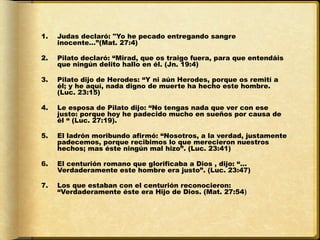 1.   Judas declaró: "Yo he pecado entregando sangre
     inocente…”(Mat. 27:4)

2.   Pilato declaró: “Mirad, que os traigo fuera, para que entendáis
     que ningún delito hallo en él. (Jn. 19:4) 

3.   Pilato dijo de Herodes: “Y ni aún Herodes, porque os remití a
     él; y he aquí, nada digno de muerte ha hecho este hombre.
     (Luc. 23:15)

4.   Le esposa de Pilato dijo: “No tengas nada que ver con ese
     justo: porque hoy he padecido mucho en sueños por causa de
     él “ (Luc. 27:19).

5.   El ladrón moribundo afirmó: “Nosotros, a la verdad, justamente
     padecemos, porque recibimos lo que merecieron nuestros
     hechos; mas éste ningún mal hizo”. (Luc. 23:41) 

6.   El centurión romano que glorificaba a Dios , dijo: “…
     Verdaderamente este hombre era justo”. (Luc. 23:47)

7.   Los que estaban con el centurión reconocieron:
     “Verdaderamente éste era Hijo de Dios. (Mat. 27:54)
 