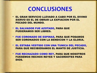 CONCLUSIONES
 EL GRAN SERVICIO LLEVADO A CABO POR EL DIVINO
  SIERVO ES EL DE OBRAR LA EXPIACION POR EL
  PECADO DEL MUNDO.

 EL SALVADOR FUE AZOTADO, PARA QUE
  PUDIERAMOS SER LIBRES.

 FUE CORONADO DE ESPINAS, PARA QUE PODAMOS
  SER CORONADOS CON LA BENDICON Y LA GLORIA.

 EL ESTABA VESTIDO CON UNA TUNICA DEL PECADO,
  PARA QUE RECIBIERAMOS EL MANTO DE JUSTICIA.

 FUE RECHAZADO COMO REY, PARA QUE NOSOTROS
  FUESEMOS HECHOS REYES Y SACERDOTES PARA
  DIOS.
 