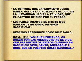  LA TORTURA QUE EXPERIMENTO JESÚS
  HABLA MAS DE LA CRUELDAD Y EL ODIO DE
  LA HUMANIDAD HACIA LA TRINIDAD, QUE
  EL CASTIGO DE DIOS POR EL PECADO.
 LOS PADECIMIENTOS DE CRISTO NOS
  HABLAN DE SU AMOR, UN AMOR
  SACRIFICIAL.
 DEBEMOS RESPONDER COMO DICE PABLO:
 ROM. 12:1 “ASÍ QUE HERMANOS, OS
  RUEGO POR LAS MISERICORDIAS DE DIOS,
  QUE PRESENTEÍS VUESTROS CUERPOS EN
  SACRIFICIO VIVO, SANTO, AGRADABLE A
  DIOS, QUE ES VUESTRO CULTO RACIONAL.”
 
