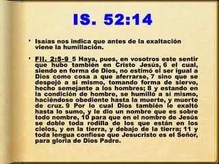 IS. 52:14
 Isaías nos indica que antes de la exaltación
  viene la humillación.
 Fil. 2:5-9 5 Haya, pues, en vosotros este sentir
  que hubo también en Cristo Jesús, 6 el cual,
  siendo en forma de Dios, no estimó el ser igual a
  Dios como cosa a que aferrarse, 7 sino que se
  despojó a sí mismo, tomando forma de siervo,
  hecho semejante a los hombres; 8 y estando en
  la condición de hombre, se humilló a sí mismo,
  haciéndose obediente hasta la muerte, y muerte
  de cruz. 9 Por lo cual Dios también le exaltó
  hasta lo sumo, y le dio un nombre que es sobre
  todo nombre, 10 para que en el nombre de Jesús
  se doble toda rodilla de los que están en los
  cielos, y en la tierra, y debajo de la tierra; 11 y
  toda lengua confiese que Jesucristo es el Señor,
  para gloria de Dios Padre.
 