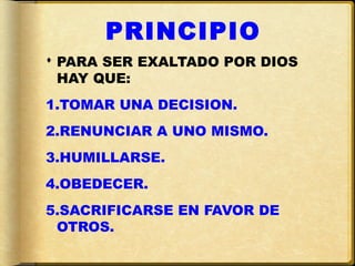 PRINCIPIO
 PARA SER EXALTADO POR DIOS
  HAY QUE:
1.TOMAR UNA DECISION.
2.RENUNCIAR A UNO MISMO.
3.HUMILLARSE.
4.OBEDECER.
5.SACRIFICARSE EN FAVOR DE
 OTROS.
 