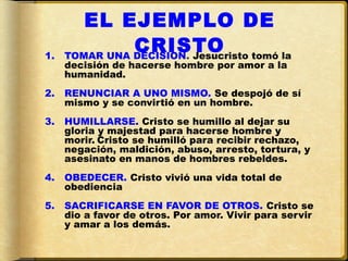 EL EJEMPLO DE
1.
               CRISTO tomó la
     TOMAR UNA DECISION. Jesucristo
     decisión de hacerse hombre por amor a la
     humanidad.
2.   RENUNCIAR A UNO MISMO. Se despojó de sí
     mismo y se convirtió en un hombre.
3.   HUMILLARSE. Cristo se humillo al dejar su
     gloria y majestad para hacerse hombre y
     morir. Cristo se humilló para recibir rechazo,
     negación, maldición, abuso, arresto, tortura, y
     asesinato en manos de hombres rebeldes.
4.   OBEDECER. Cristo vivió una vida total de
     obediencia
5.   SACRIFICARSE EN FAVOR DE OTROS. Cristo se
     dio a favor de otros. Por amor. Vivir para servir
     y amar a los demás.
 